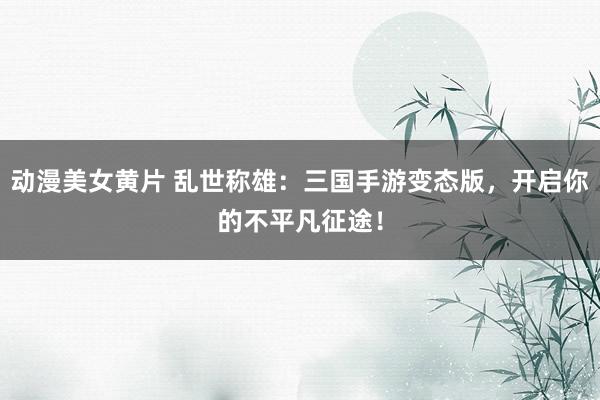 动漫美女黄片 乱世称雄：三国手游变态版，开启你的不平凡征途！