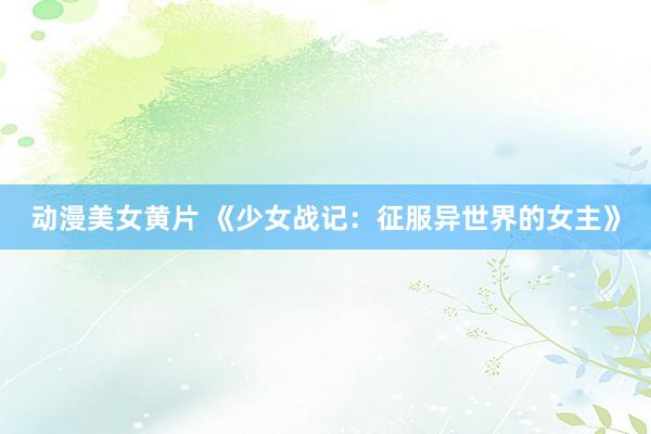 动漫美女黄片 《少女战记：征服异世界的女主》