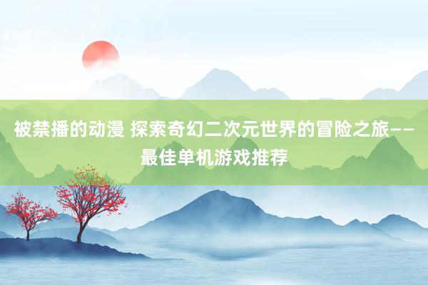 被禁播的动漫 探索奇幻二次元世界的冒险之旅——最佳单机游戏推荐