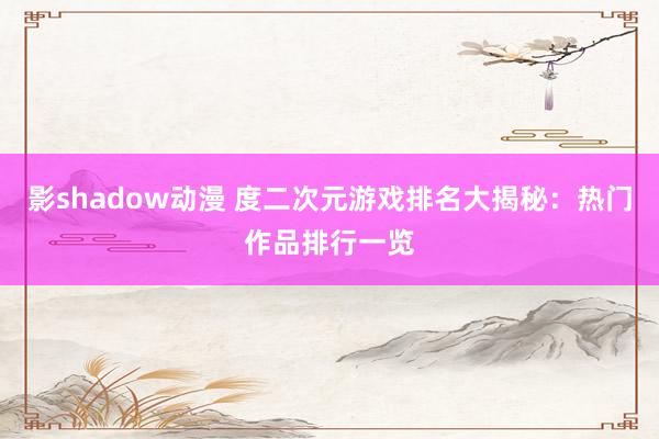 影shadow动漫 度二次元游戏排名大揭秘：热门作品排行一览