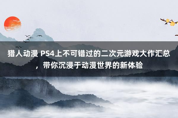 猎人动漫 PS4上不可错过的二次元游戏大作汇总，带你沉浸于动漫世界的新体验