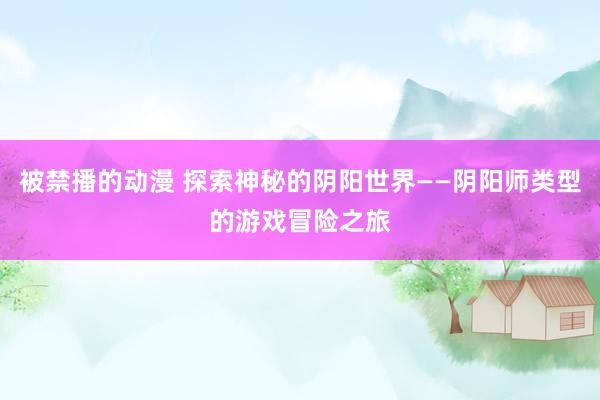 被禁播的动漫 探索神秘的阴阳世界——阴阳师类型的游戏冒险之旅