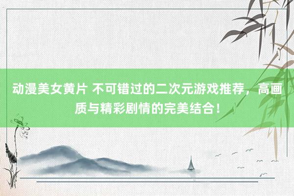 动漫美女黄片 不可错过的二次元游戏推荐，高画质与精彩剧情的完美结合！