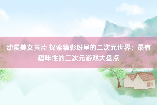 动漫美女黄片 探索精彩纷呈的二次元世界：最有趣味性的二次元游戏大盘点